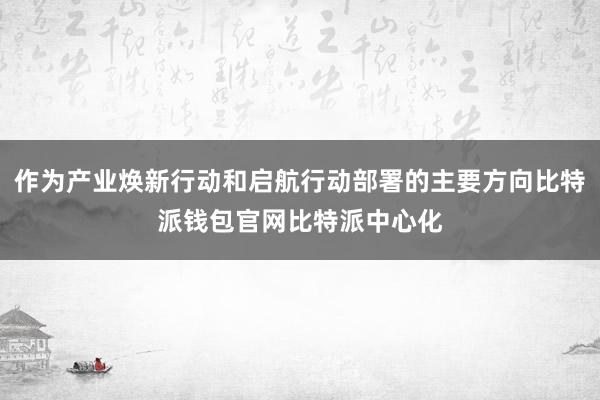 作为产业焕新行动和启航行动部署的主要方向比特派钱包官网比特派中心化