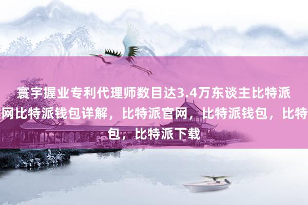 寰宇握业专利代理师数目达3.4万东谈主比特派钱包官网比特派钱包详解，比特派官网，比特派钱包，比特派下载