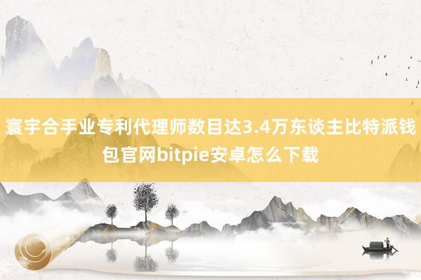 寰宇合手业专利代理师数目达3.4万东谈主比特派钱包官网bitpie安卓怎么下载