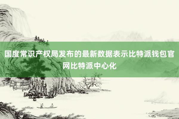 国度常识产权局发布的最新数据表示比特派钱包官网比特派中心化