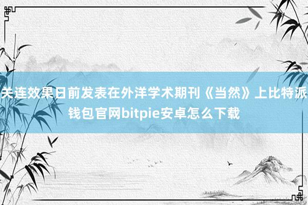 关连效果日前发表在外洋学术期刊《当然》上比特派钱包官网bitpie安卓怎么下载