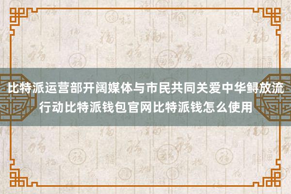 比特派运营部开阔媒体与市民共同关爱中华鲟放流行动比特派钱包官网比特派钱怎么使用