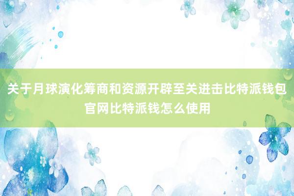 关于月球演化筹商和资源开辟至关进击比特派钱包官网比特派钱怎么使用