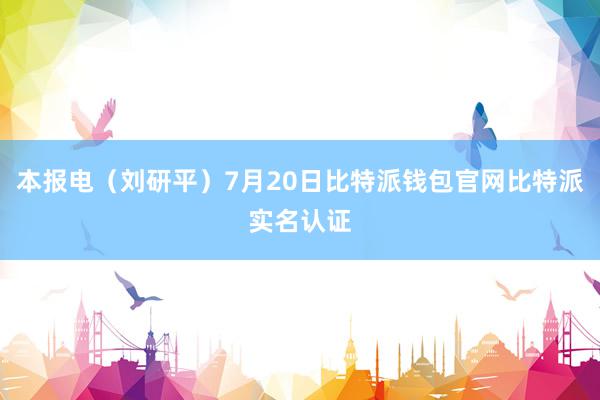 本报电（刘研平）7月20日比特派钱包官网比特派实名认证