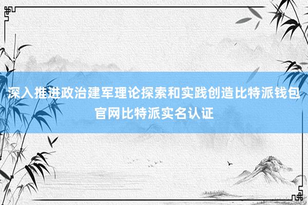 深入推进政治建军理论探索和实践创造比特派钱包官网比特派实名认证