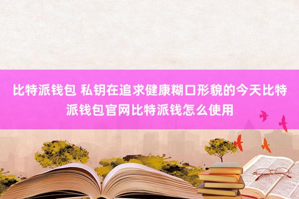 比特派钱包 私钥在追求健康糊口形貌的今天比特派钱包官网比特派钱怎么使用