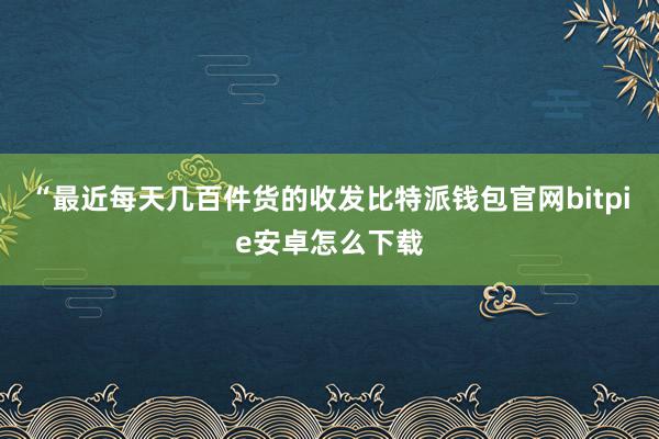 “最近每天几百件货的收发比特派钱包官网bitpie安卓怎么下载