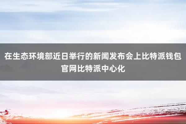 在生态环境部近日举行的新闻发布会上比特派钱包官网比特派中心化