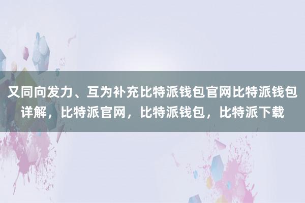 又同向发力、互为补充比特派钱包官网比特派钱包详解，比特派官网，比特派钱包，比特派下载