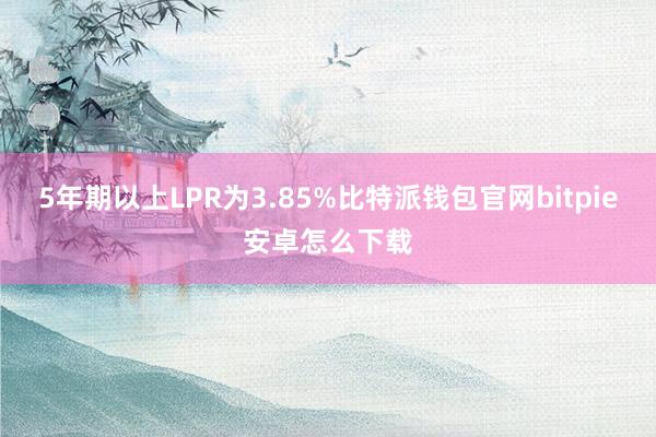 5年期以上LPR为3.85%比特派钱包官网bitpie安卓怎么下载