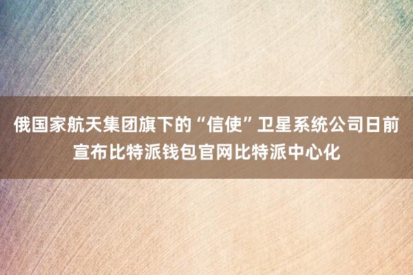 俄国家航天集团旗下的“信使”卫星系统公司日前宣布比特派钱包官网比特派中心化