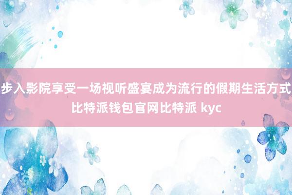 步入影院享受一场视听盛宴成为流行的假期生活方式比特派钱包官网比特派 kyc