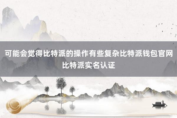 可能会觉得比特派的操作有些复杂比特派钱包官网比特派实名认证