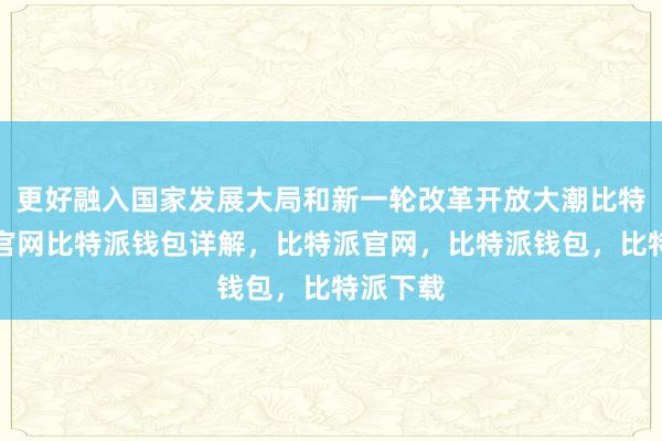 更好融入国家发展大局和新一轮改革开放大潮比特派钱包官网比特派钱包详解，比特派官网，比特派钱包，比特派下载