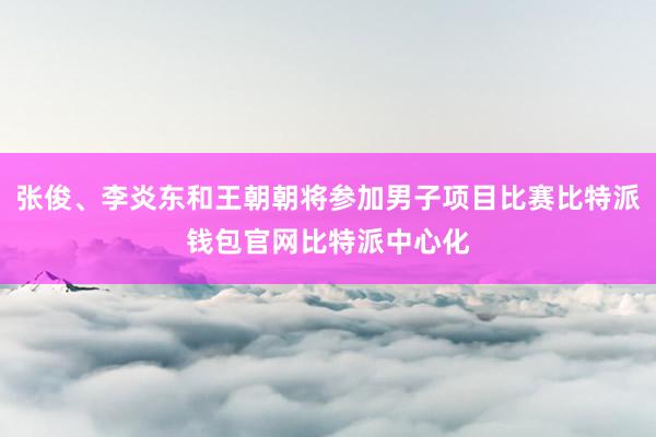 张俊、李炎东和王朝朝将参加男子项目比赛比特派钱包官网比特派中心化