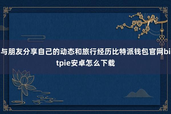 与朋友分享自己的动态和旅行经历比特派钱包官网bitpie安卓怎么下载