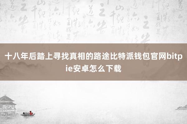 十八年后踏上寻找真相的路途比特派钱包官网bitpie安卓怎么下载