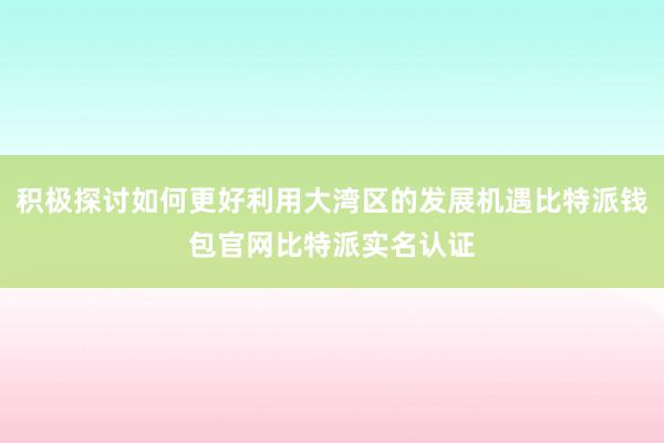 积极探讨如何更好利用大湾区的发展机遇比特派钱包官网比特派实名认证