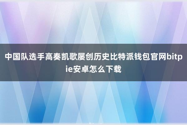 中国队选手高奏凯歌屡创历史比特派钱包官网bitpie安卓怎么下载