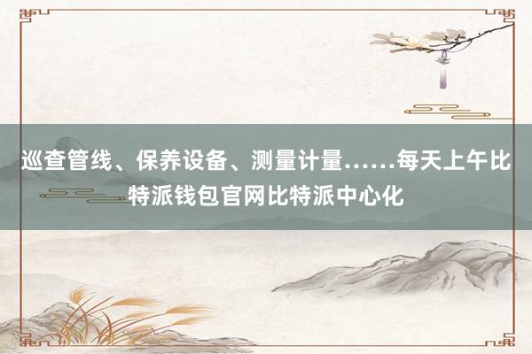 巡查管线、保养设备、测量计量……每天上午比特派钱包官网比特派中心化