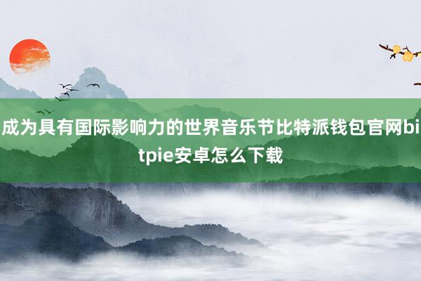 成为具有国际影响力的世界音乐节比特派钱包官网bitpie安卓怎么下载