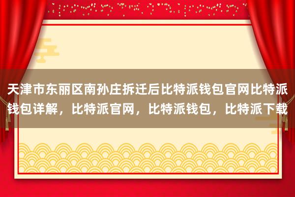 天津市东丽区南孙庄拆迁后比特派钱包官网比特派钱包详解，比特派官网，比特派钱包，比特派下载