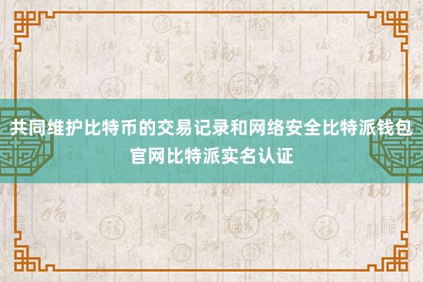 共同维护比特币的交易记录和网络安全比特派钱包官网比特派实名认证