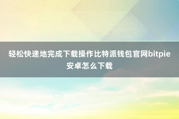 轻松快速地完成下载操作比特派钱包官网bitpie安卓怎么下载