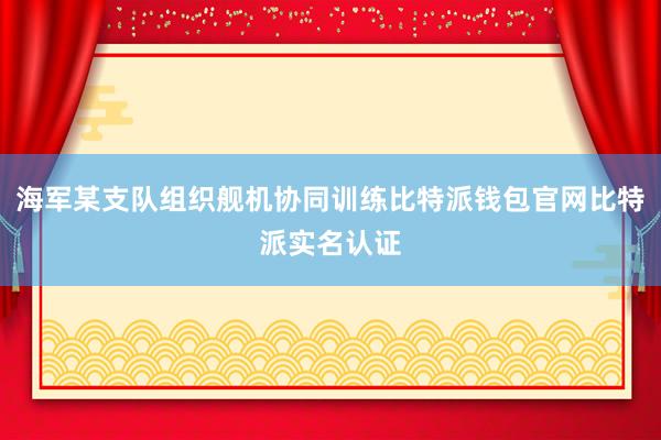 海军某支队组织舰机协同训练比特派钱包官网比特派实名认证