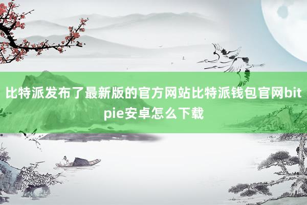 比特派发布了最新版的官方网站比特派钱包官网bitpie安卓怎么下载