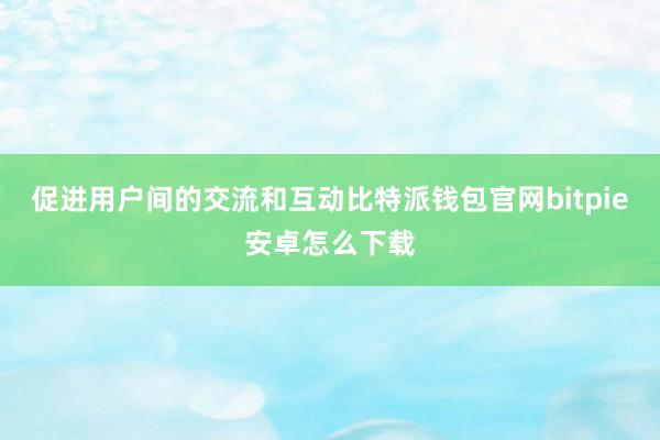 促进用户间的交流和互动比特派钱包官网bitpie安卓怎么下载