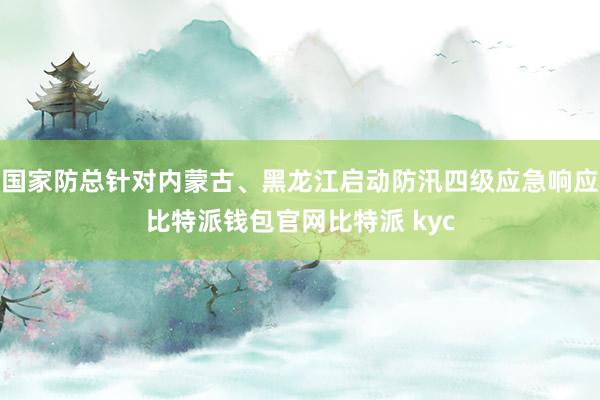 国家防总针对内蒙古、黑龙江启动防汛四级应急响应比特派钱包官网比特派 kyc