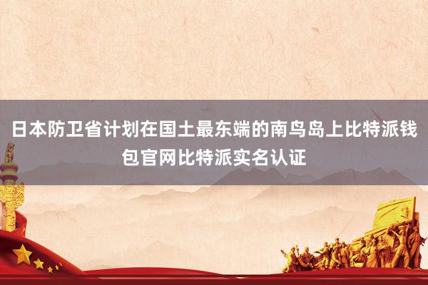 日本防卫省计划在国土最东端的南鸟岛上比特派钱包官网比特派实名认证