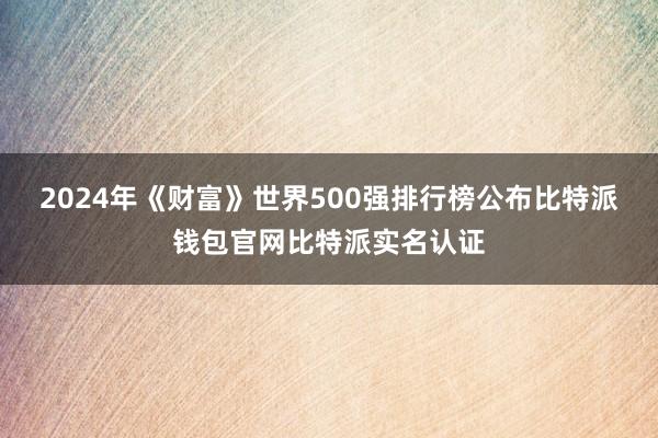 2024年《财富》世界500强排行榜公布比特派钱包官网比特派实名认证