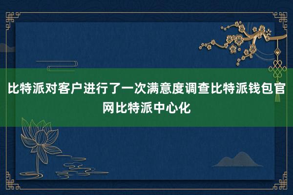 比特派对客户进行了一次满意度调查比特派钱包官网比特派中心化