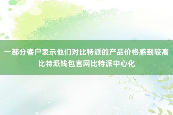 一部分客户表示他们对比特派的产品价格感到较高比特派钱包官网比特派中心化