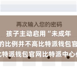 孩子主动启用“未成年人模式”的比例并不高比特派钱包官网比特派中心化