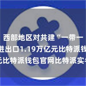 西部地区对共建“一带一路”国家进出口1.19万亿元比特派钱包官网比特派实名认证