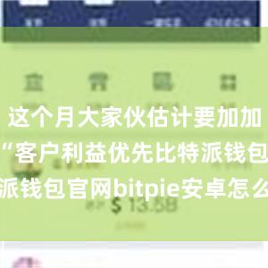 这个月大家伙估计要加加班了！”“客户利益优先比特派钱包官网bitpie安卓怎么下载