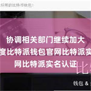 协调相关部门继续加大工作力度比特派钱包官网比特派实名认证