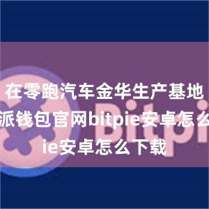 在零跑汽车金华生产基地比特派钱包官网bitpie安卓怎么下载